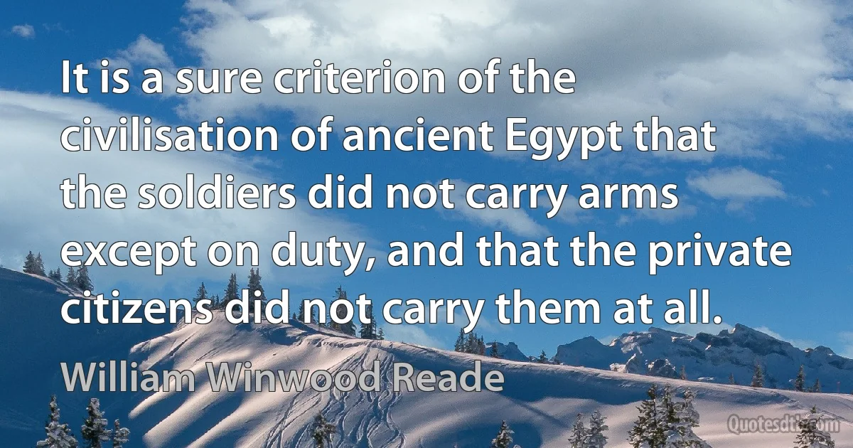 It is a sure criterion of the civilisation of ancient Egypt that the soldiers did not carry arms except on duty, and that the private citizens did not carry them at all. (William Winwood Reade)