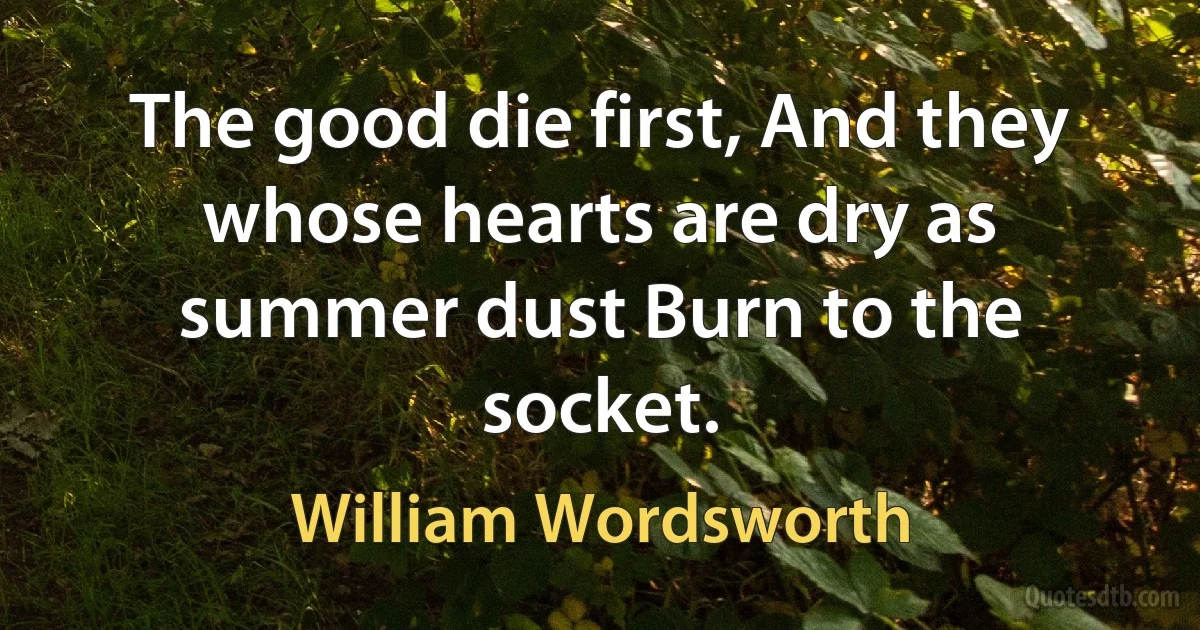 The good die first, And they whose hearts are dry as summer dust Burn to the socket. (William Wordsworth)