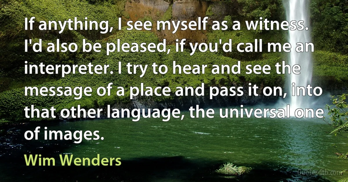 If anything, I see myself as a witness. I'd also be pleased, if you'd call me an interpreter. I try to hear and see the message of a place and pass it on, into that other language, the universal one of images. (Wim Wenders)