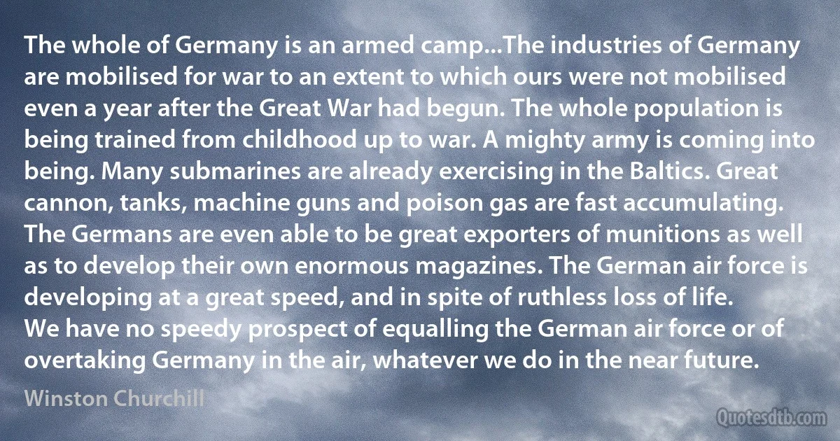 The whole of Germany is an armed camp...The industries of Germany are mobilised for war to an extent to which ours were not mobilised even a year after the Great War had begun. The whole population is being trained from childhood up to war. A mighty army is coming into being. Many submarines are already exercising in the Baltics. Great cannon, tanks, machine guns and poison gas are fast accumulating. The Germans are even able to be great exporters of munitions as well as to develop their own enormous magazines. The German air force is developing at a great speed, and in spite of ruthless loss of life. We have no speedy prospect of equalling the German air force or of overtaking Germany in the air, whatever we do in the near future. (Winston Churchill)