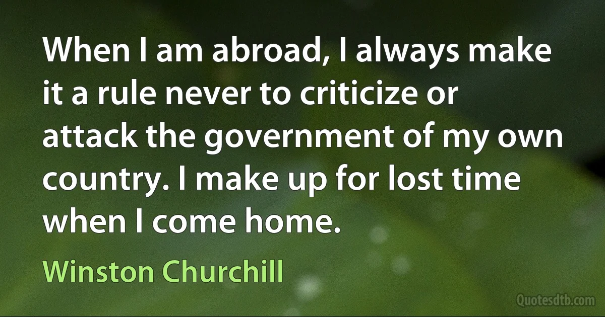 When I am abroad, I always make it a rule never to criticize or attack the government of my own country. I make up for lost time when I come home. (Winston Churchill)