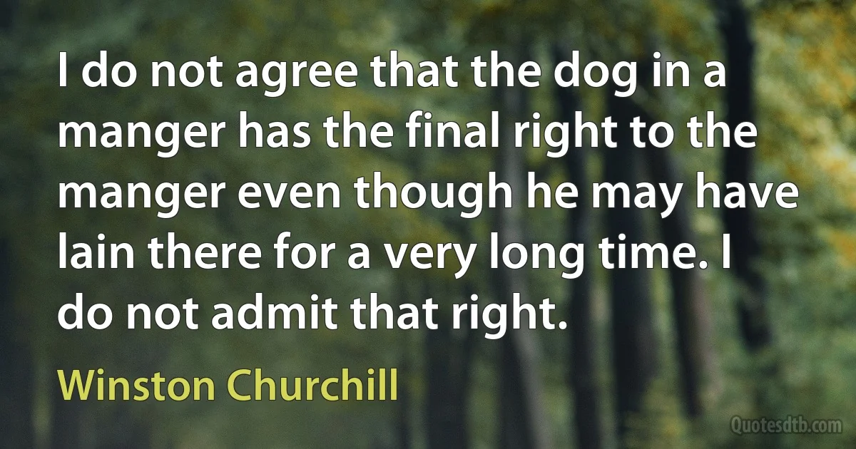 I do not agree that the dog in a manger has the final right to the manger even though he may have lain there for a very long time. I do not admit that right. (Winston Churchill)