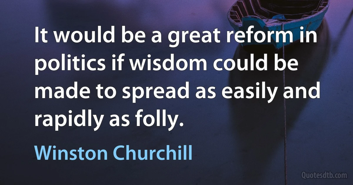 It would be a great reform in politics if wisdom could be made to spread as easily and rapidly as folly. (Winston Churchill)