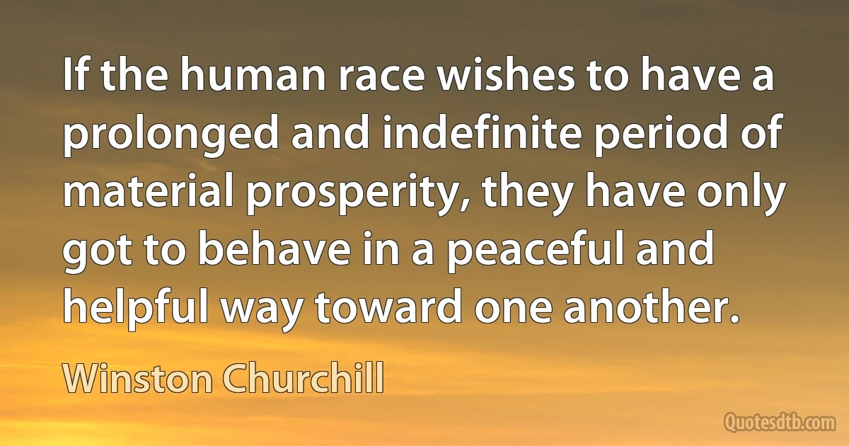 If the human race wishes to have a prolonged and indefinite period of material prosperity, they have only got to behave in a peaceful and helpful way toward one another. (Winston Churchill)