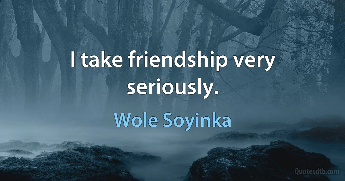 I take friendship very seriously. (Wole Soyinka)