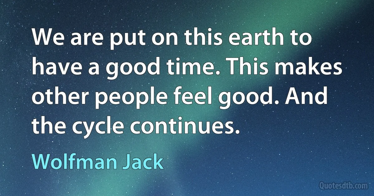 We are put on this earth to have a good time. This makes other people feel good. And the cycle continues. (Wolfman Jack)