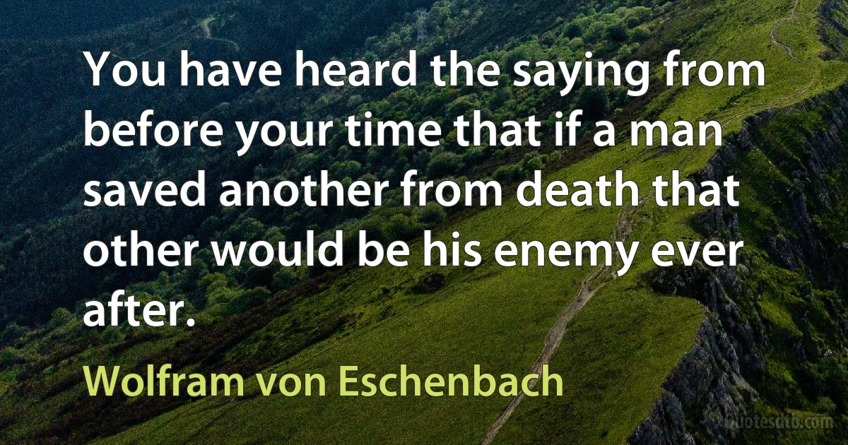 You have heard the saying from before your time that if a man saved another from death that other would be his enemy ever after. (Wolfram von Eschenbach)