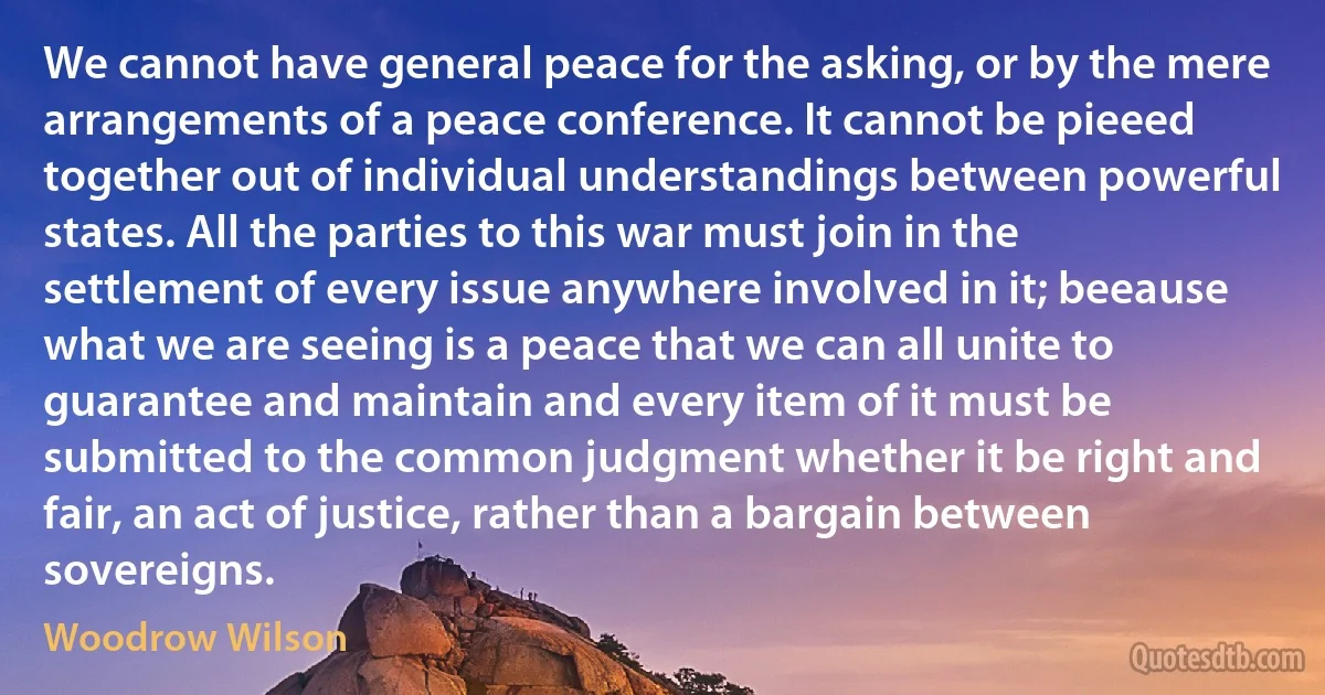 We cannot have general peace for the asking, or by the mere arrangements of a peace conference. It cannot be pieeed together out of individual understandings between powerful states. All the parties to this war must join in the settlement of every issue anywhere involved in it; beeause what we are seeing is a peace that we can all unite to guarantee and maintain and every item of it must be submitted to the common judgment whether it be right and fair, an act of justice, rather than a bargain between sovereigns. (Woodrow Wilson)