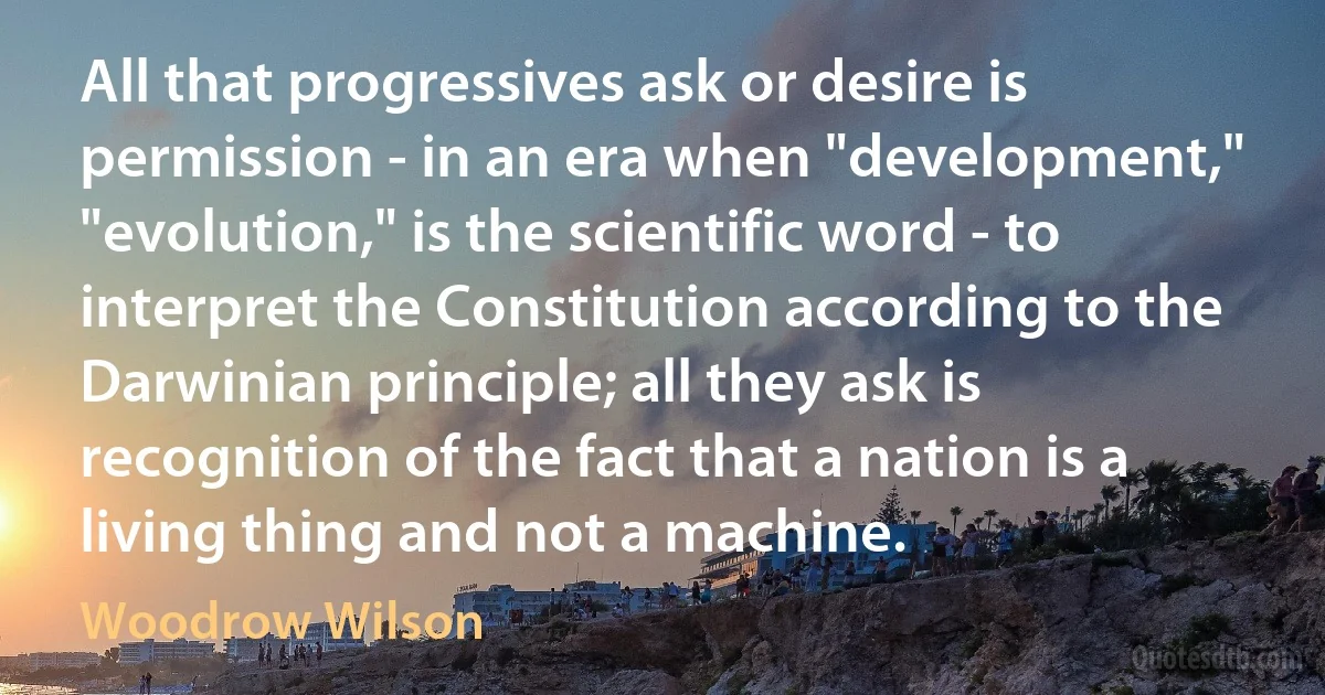 All that progressives ask or desire is permission - in an era when "development," "evolution," is the scientific word - to interpret the Constitution according to the Darwinian principle; all they ask is recognition of the fact that a nation is a living thing and not a machine. (Woodrow Wilson)