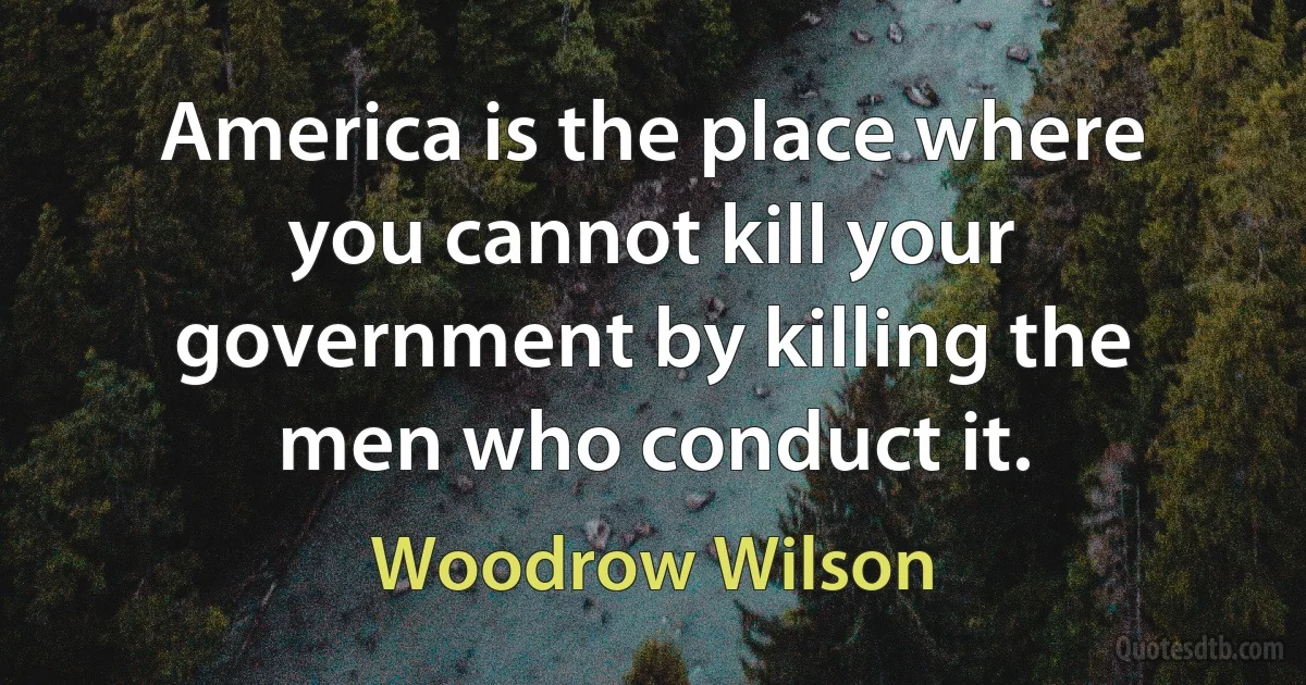 America is the place where you cannot kill your government by killing the men who conduct it. (Woodrow Wilson)