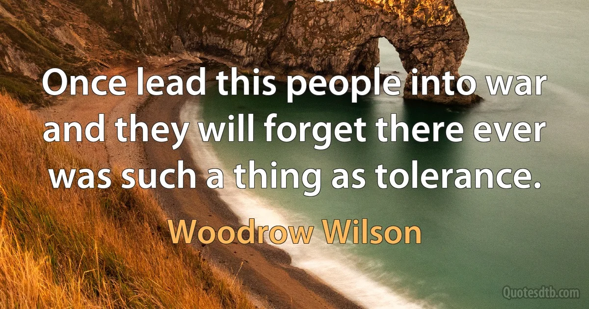 Once lead this people into war and they will forget there ever was such a thing as tolerance. (Woodrow Wilson)