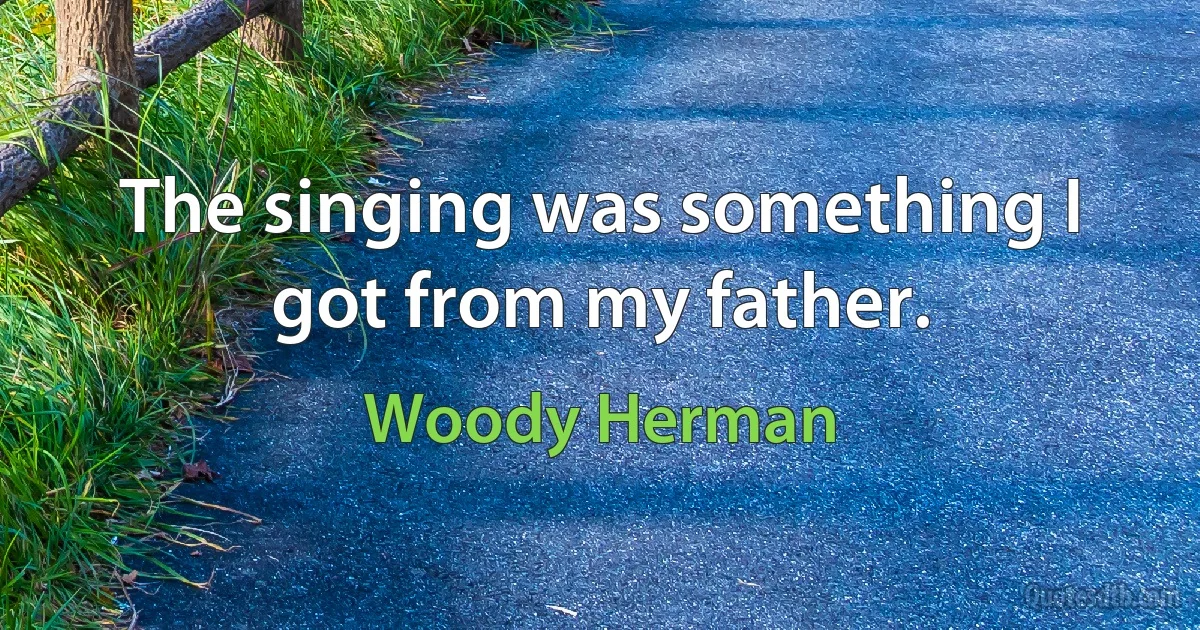 The singing was something I got from my father. (Woody Herman)