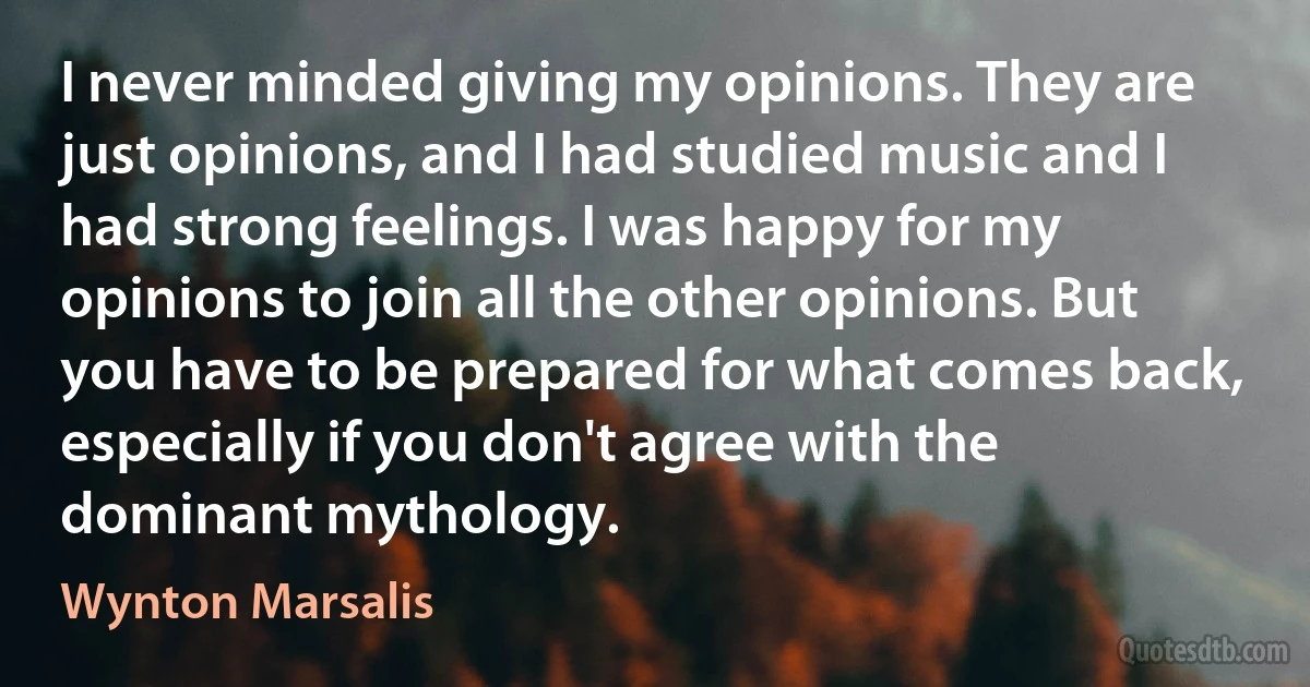 I never minded giving my opinions. They are just opinions, and I had studied music and I had strong feelings. I was happy for my opinions to join all the other opinions. But you have to be prepared for what comes back, especially if you don't agree with the dominant mythology. (Wynton Marsalis)