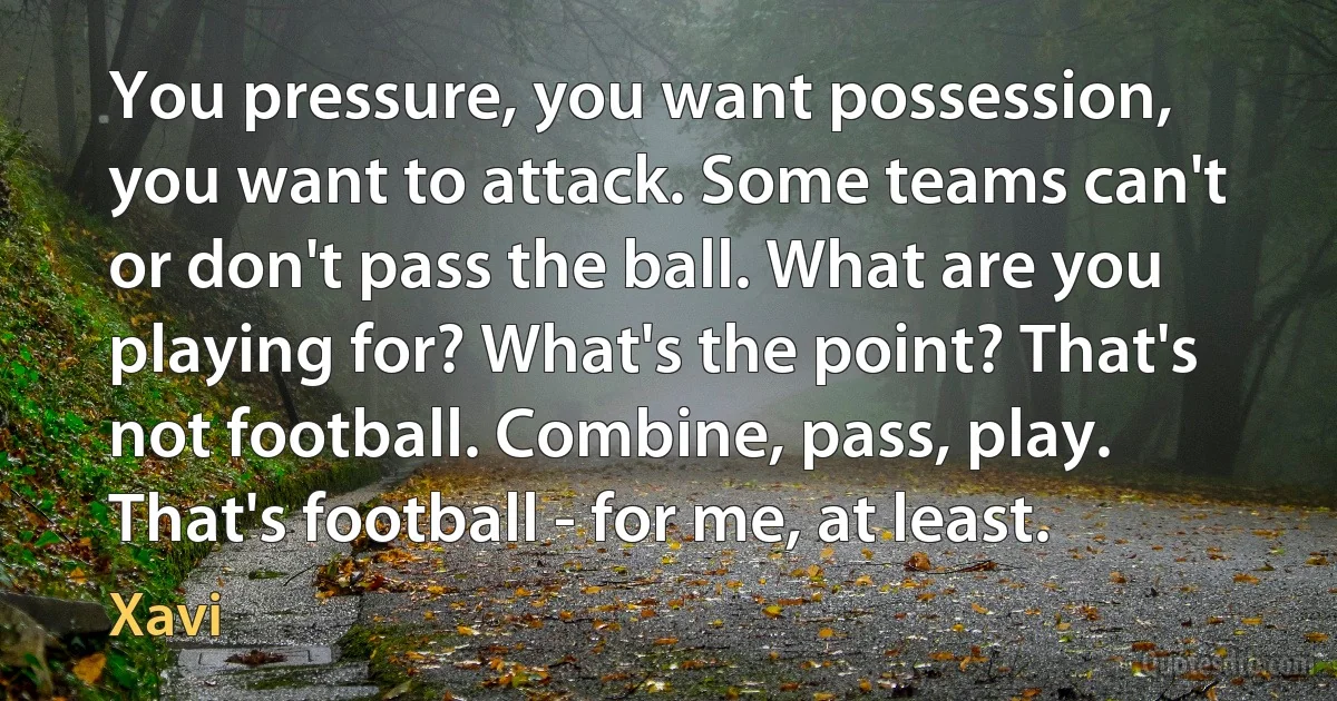 You pressure, you want possession, you want to attack. Some teams can't or don't pass the ball. What are you playing for? What's the point? That's not football. Combine, pass, play. That's football - for me, at least. (Xavi)