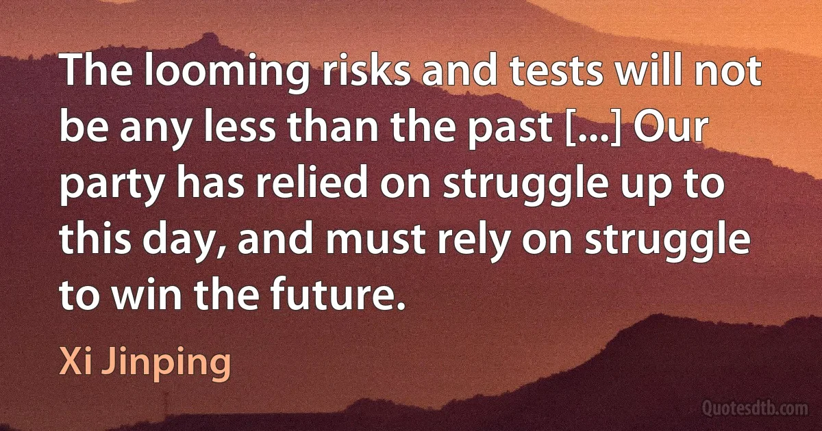 The looming risks and tests will not be any less than the past [...] Our party has relied on struggle up to this day, and must rely on struggle to win the future. (Xi Jinping)