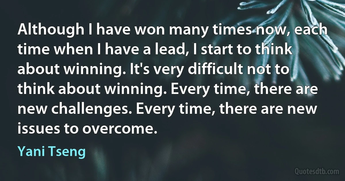 Although I have won many times now, each time when I have a lead, I start to think about winning. It's very difficult not to think about winning. Every time, there are new challenges. Every time, there are new issues to overcome. (Yani Tseng)