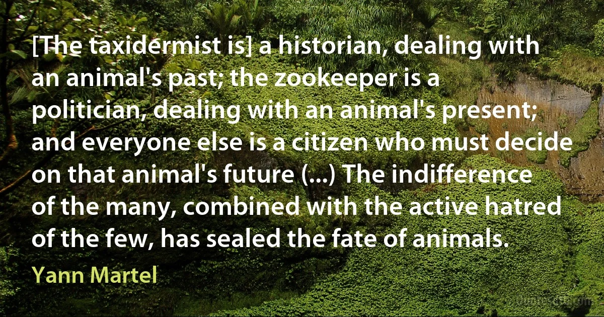 [The taxidermist is] a historian, dealing with an animal's past; the zookeeper is a politician, dealing with an animal's present; and everyone else is a citizen who must decide on that animal's future (...) The indifference of the many, combined with the active hatred of the few, has sealed the fate of animals. (Yann Martel)