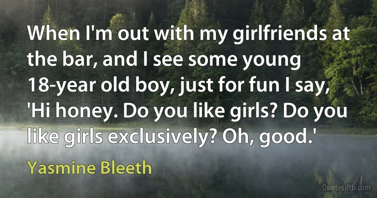 When I'm out with my girlfriends at the bar, and I see some young 18-year old boy, just for fun I say, 'Hi honey. Do you like girls? Do you like girls exclusively? Oh, good.' (Yasmine Bleeth)