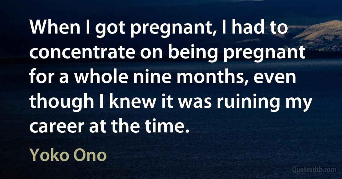 When I got pregnant, I had to concentrate on being pregnant for a whole nine months, even though I knew it was ruining my career at the time. (Yoko Ono)