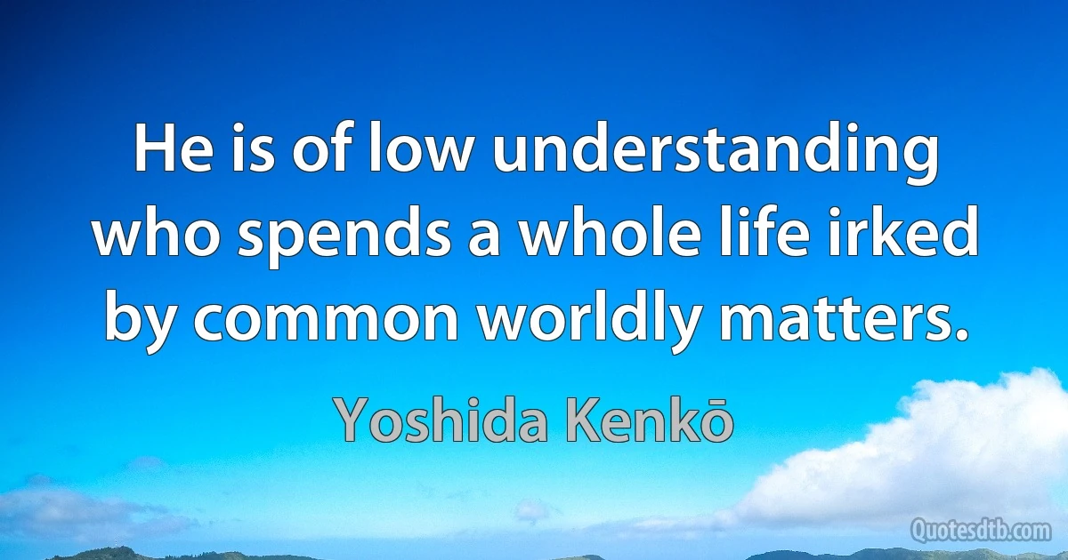 He is of low understanding who spends a whole life irked by common worldly matters. (Yoshida Kenkō)