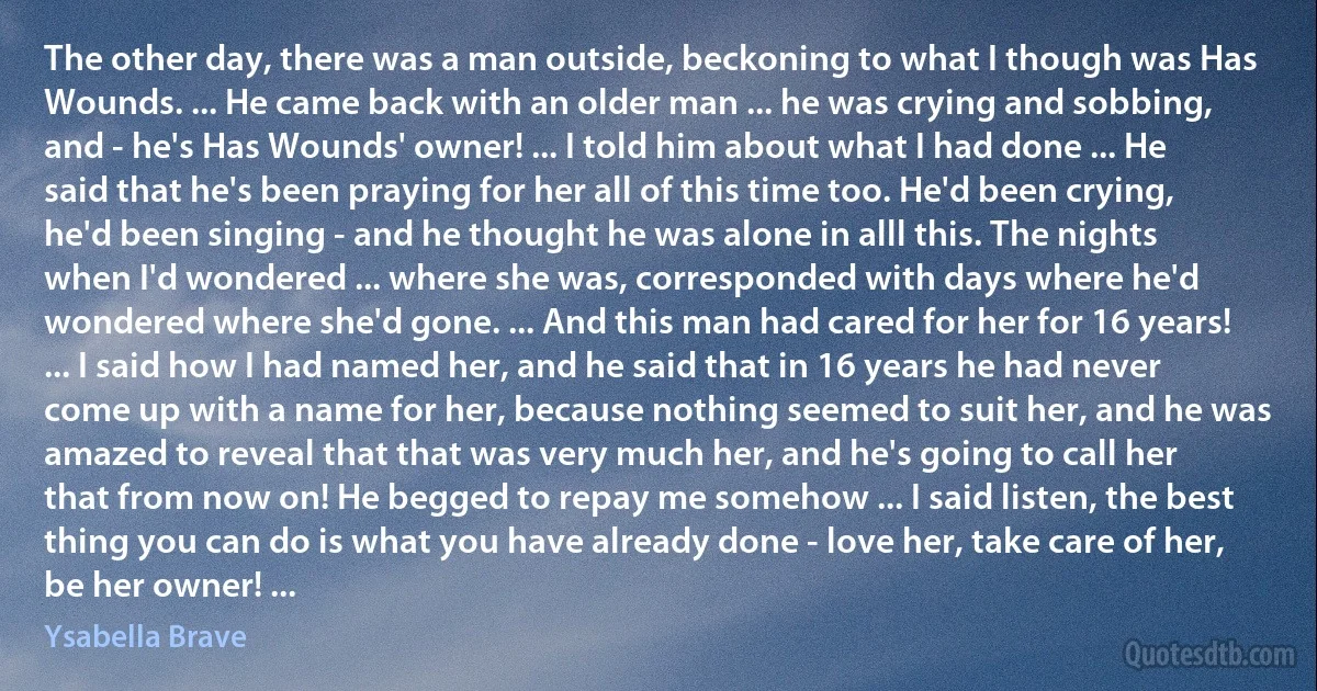 The other day, there was a man outside, beckoning to what I though was Has Wounds. ... He came back with an older man ... he was crying and sobbing, and - he's Has Wounds' owner! ... I told him about what I had done ... He said that he's been praying for her all of this time too. He'd been crying, he'd been singing - and he thought he was alone in alll this. The nights when I'd wondered ... where she was, corresponded with days where he'd wondered where she'd gone. ... And this man had cared for her for 16 years! ... I said how I had named her, and he said that in 16 years he had never come up with a name for her, because nothing seemed to suit her, and he was amazed to reveal that that was very much her, and he's going to call her that from now on! He begged to repay me somehow ... I said listen, the best thing you can do is what you have already done - love her, take care of her, be her owner! ... (Ysabella Brave)