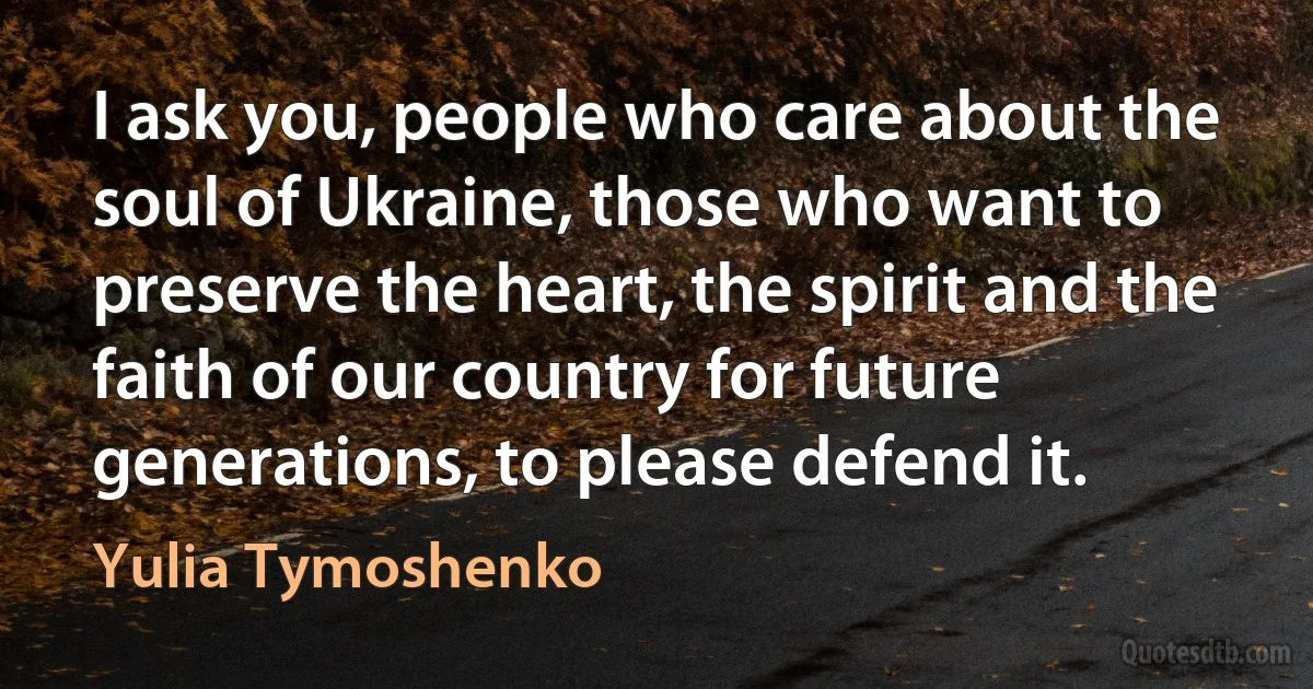 I ask you, people who care about the soul of Ukraine, those who want to preserve the heart, the spirit and the faith of our country for future generations, to please defend it. (Yulia Tymoshenko)