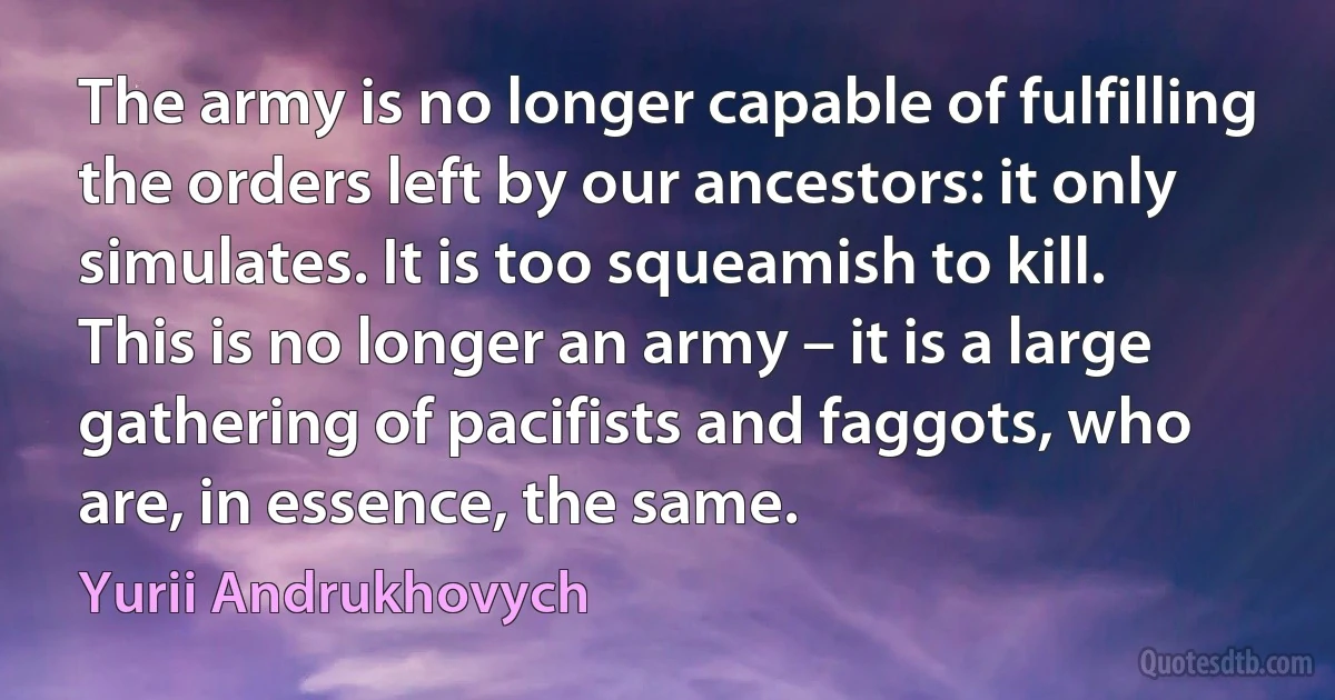 The army is no longer capable of fulfilling the orders left by our ancestors: it only simulates. It is too squeamish to kill. This is no longer an army – it is a large gathering of pacifists and faggots, who are, in essence, the same. (Yurii Andrukhovych)