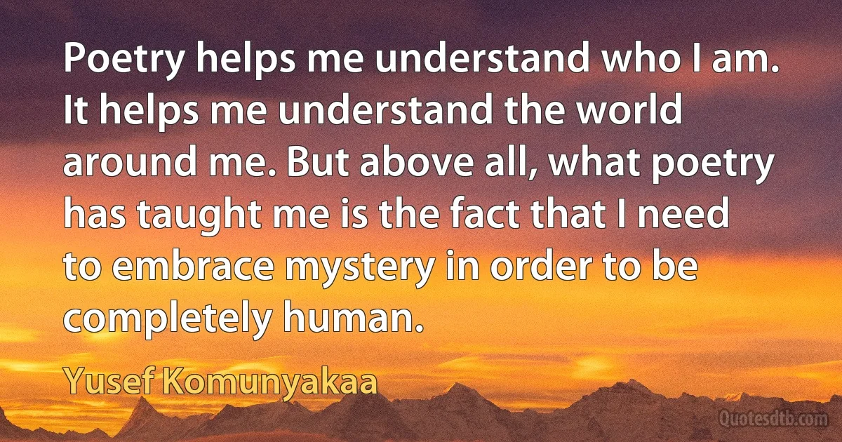 Poetry helps me understand who I am. It helps me understand the world around me. But above all, what poetry has taught me is the fact that I need to embrace mystery in order to be completely human. (Yusef Komunyakaa)