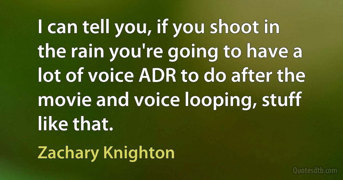 I can tell you, if you shoot in the rain you're going to have a lot of voice ADR to do after the movie and voice looping, stuff like that. (Zachary Knighton)