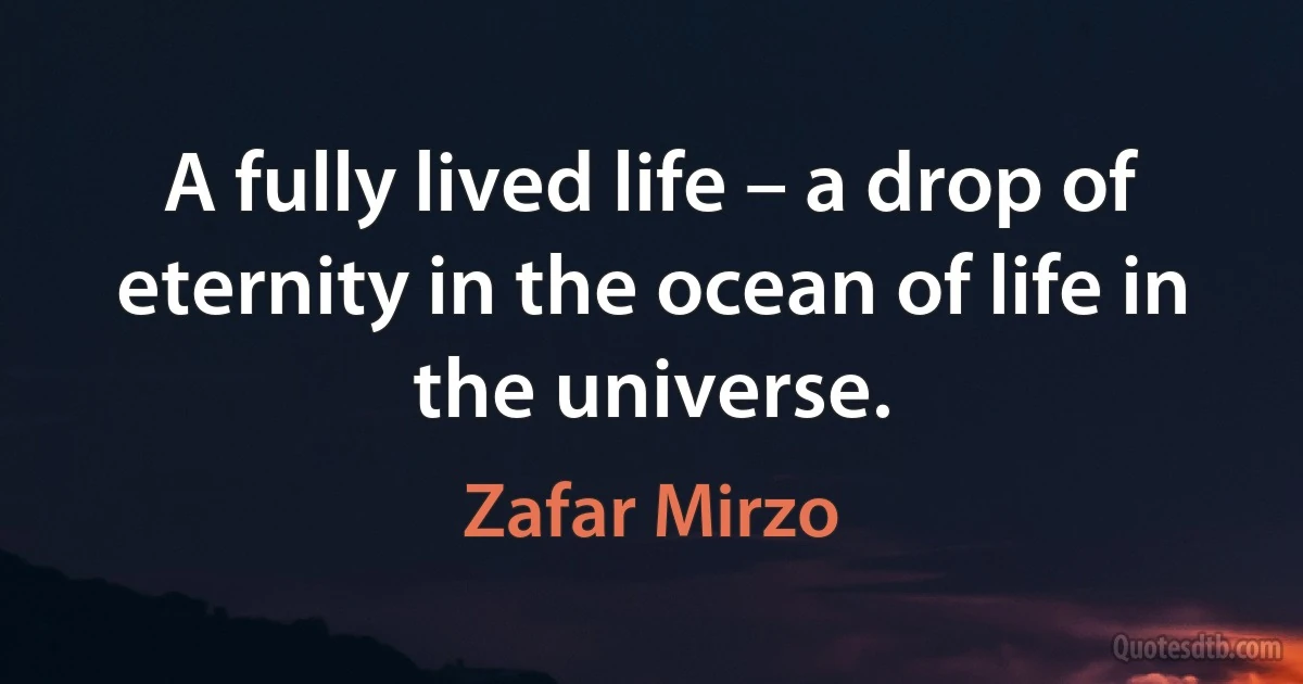 A fully lived life – a drop of eternity in the ocean of life in the universe. (Zafar Mirzo)