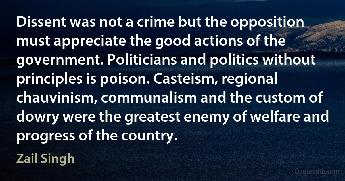 Dissent was not a crime but the opposition must appreciate the good actions of the government. Politicians and politics without principles is poison. Casteism, regional chauvinism, communalism and the custom of dowry were the greatest enemy of welfare and progress of the country. (Zail Singh)