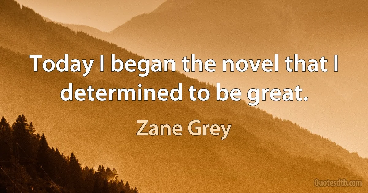 Today I began the novel that I determined to be great. (Zane Grey)