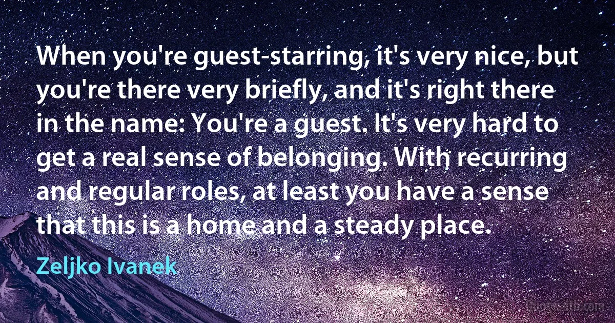 When you're guest-starring, it's very nice, but you're there very briefly, and it's right there in the name: You're a guest. It's very hard to get a real sense of belonging. With recurring and regular roles, at least you have a sense that this is a home and a steady place. (Zeljko Ivanek)