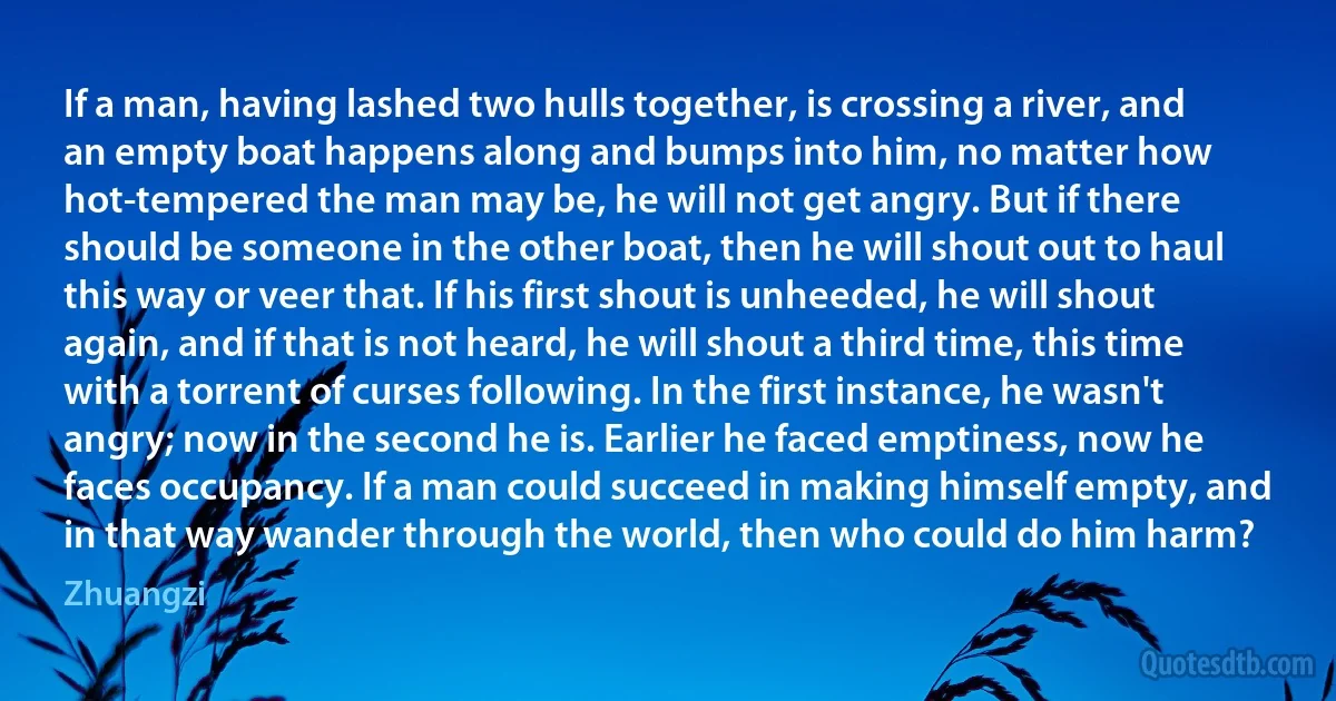 If a man, having lashed two hulls together, is crossing a river, and an empty boat happens along and bumps into him, no matter how hot-tempered the man may be, he will not get angry. But if there should be someone in the other boat, then he will shout out to haul this way or veer that. If his first shout is unheeded, he will shout again, and if that is not heard, he will shout a third time, this time with a torrent of curses following. In the first instance, he wasn't angry; now in the second he is. Earlier he faced emptiness, now he faces occupancy. If a man could succeed in making himself empty, and in that way wander through the world, then who could do him harm? (Zhuangzi)