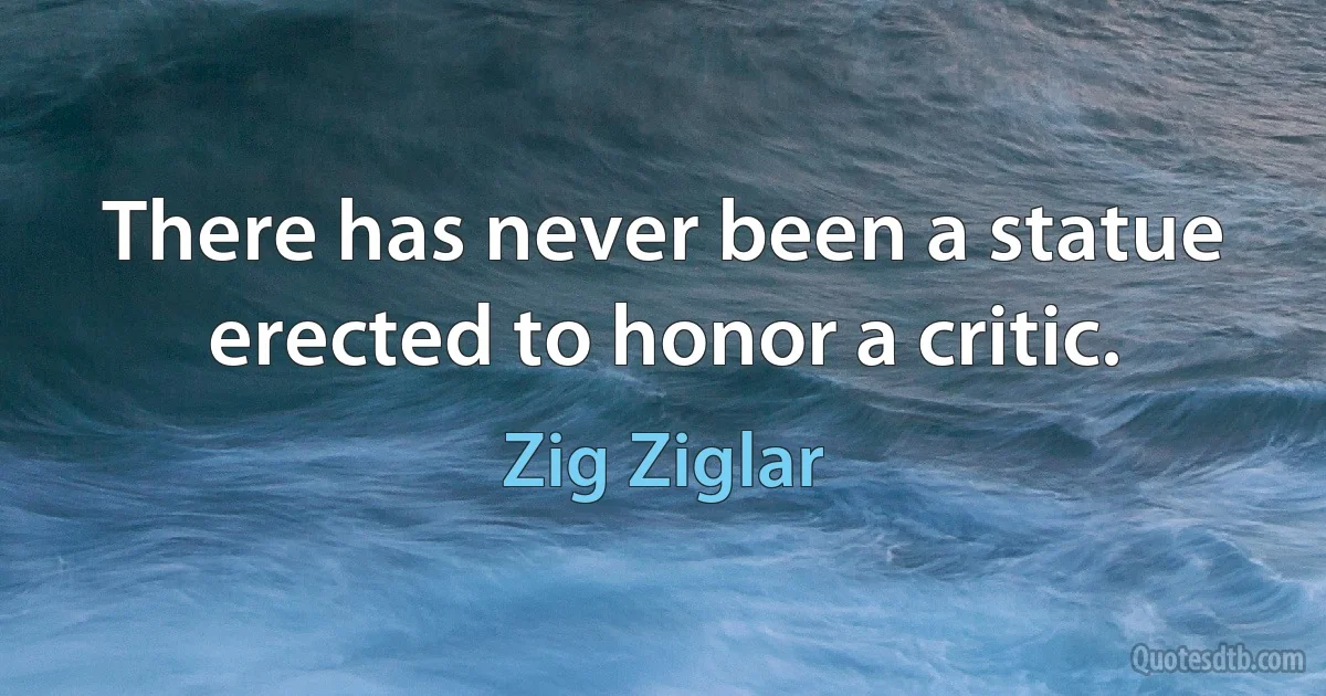 There has never been a statue erected to honor a critic. (Zig Ziglar)