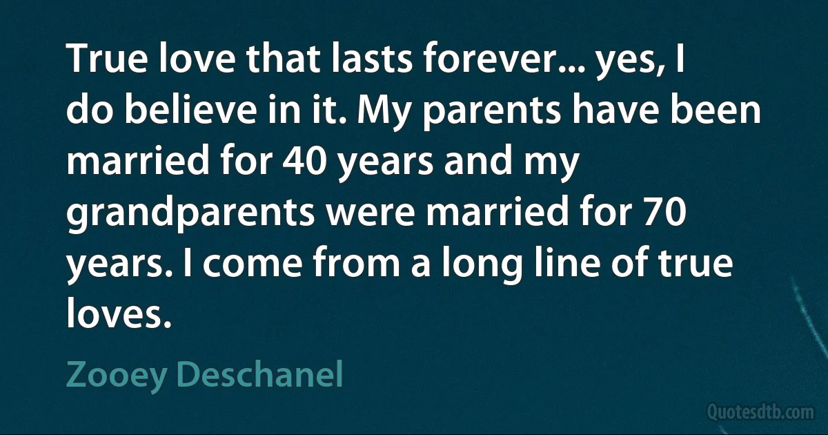 True love that lasts forever... yes, I do believe in it. My parents have been married for 40 years and my grandparents were married for 70 years. I come from a long line of true loves. (Zooey Deschanel)