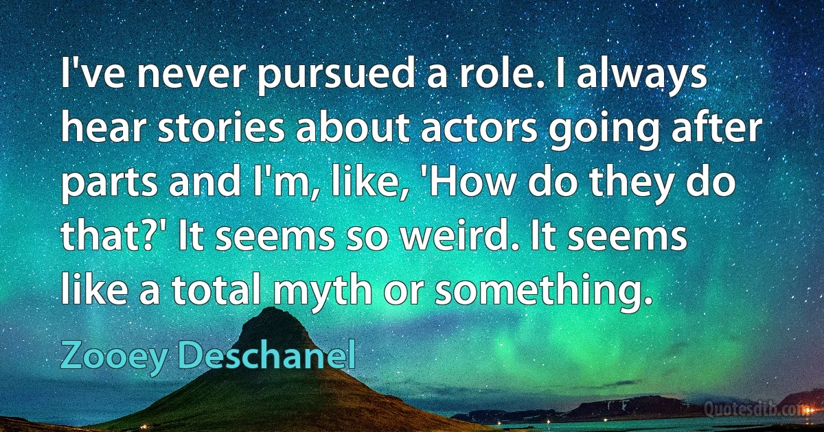 I've never pursued a role. I always hear stories about actors going after parts and I'm, like, 'How do they do that?' It seems so weird. It seems like a total myth or something. (Zooey Deschanel)