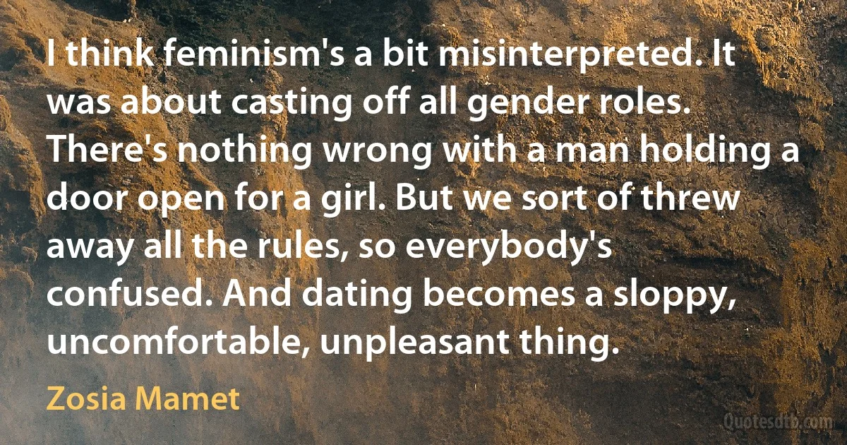 I think feminism's a bit misinterpreted. It was about casting off all gender roles. There's nothing wrong with a man holding a door open for a girl. But we sort of threw away all the rules, so everybody's confused. And dating becomes a sloppy, uncomfortable, unpleasant thing. (Zosia Mamet)