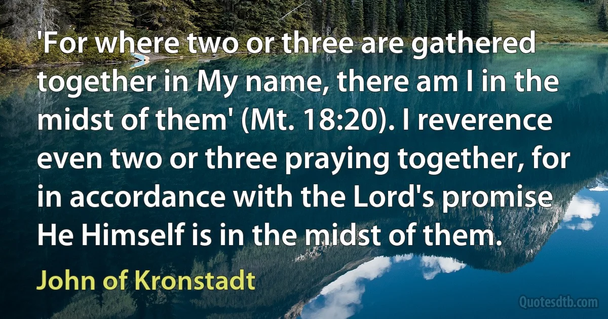 'For where two or three are gathered together in My name, there am I in the midst of them' (Mt. 18:20). I reverence even two or three praying together, for in accordance with the Lord's promise He Himself is in the midst of them. (John of Kronstadt)