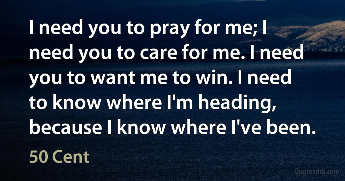 I need you to pray for me; I need you to care for me. I need you to want me to win. I need to know where I'm heading, because I know where I've been. (50 Cent)