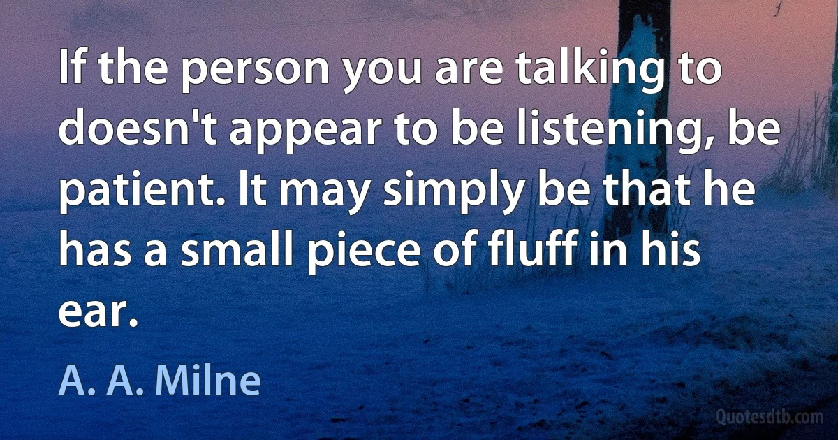 If the person you are talking to doesn't appear to be listening, be patient. It may simply be that he has a small piece of fluff in his ear. (A. A. Milne)