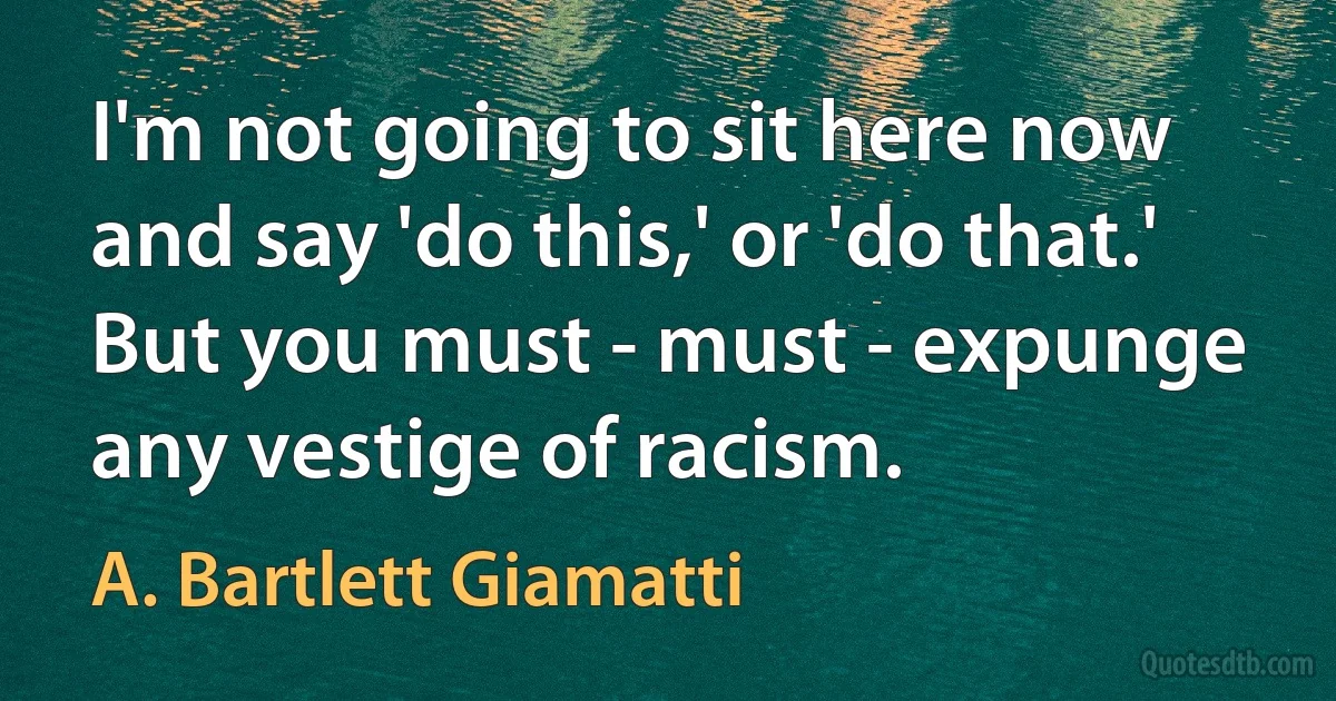 I'm not going to sit here now and say 'do this,' or 'do that.' But you must - must - expunge any vestige of racism. (A. Bartlett Giamatti)