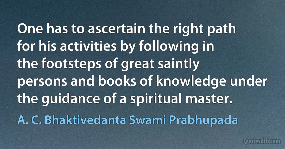 One has to ascertain the right path for his activities by following in the footsteps of great saintly persons and books of knowledge under the guidance of a spiritual master. (A. C. Bhaktivedanta Swami Prabhupada)