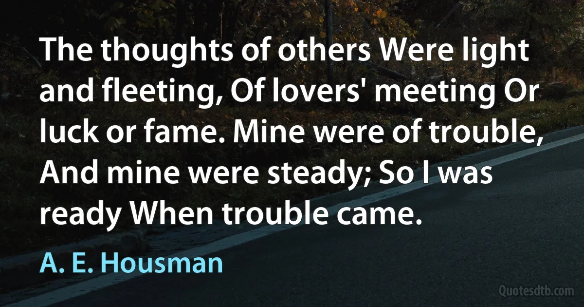 The thoughts of others Were light and fleeting, Of lovers' meeting Or luck or fame. Mine were of trouble, And mine were steady; So I was ready When trouble came. (A. E. Housman)