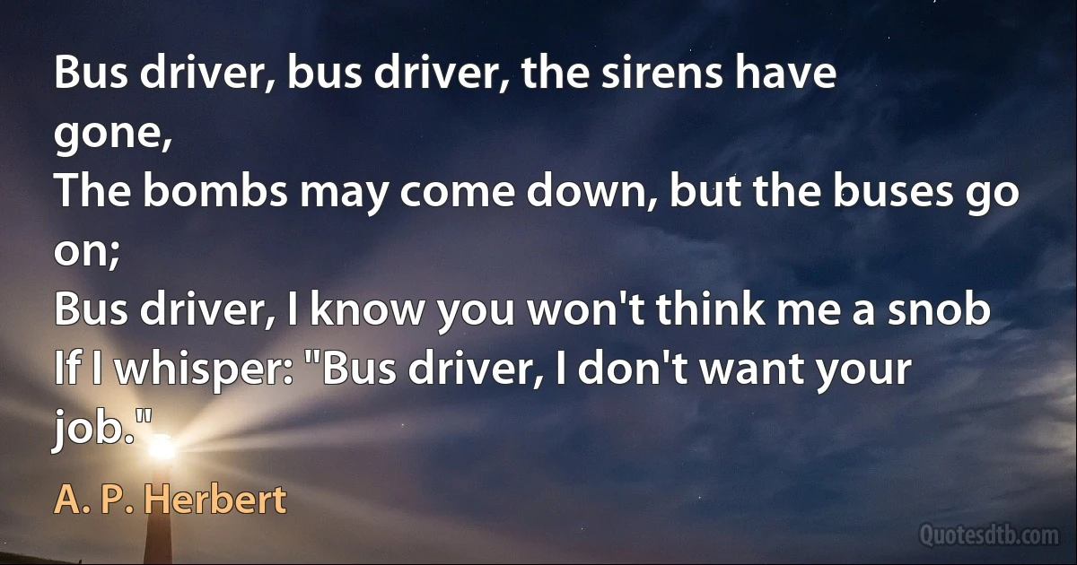 Bus driver, bus driver, the sirens have gone,
The bombs may come down, but the buses go on;
Bus driver, I know you won't think me a snob
If I whisper: "Bus driver, I don't want your job." (A. P. Herbert)