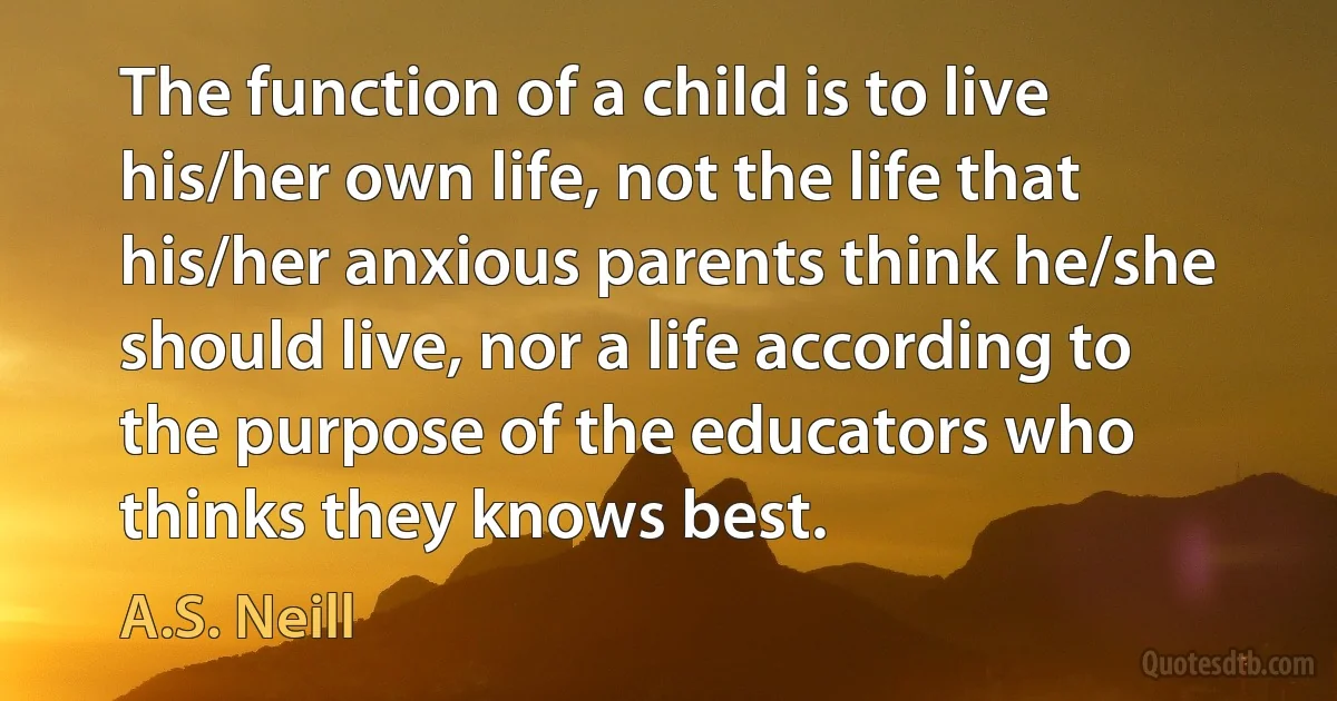 The function of a child is to live his/her own life, not the life that his/her anxious parents think he/she should live, nor a life according to the purpose of the educators who thinks they knows best. (A.S. Neill)