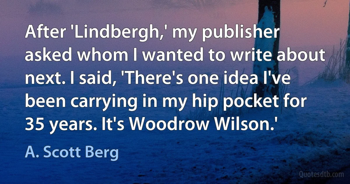 After 'Lindbergh,' my publisher asked whom I wanted to write about next. I said, 'There's one idea I've been carrying in my hip pocket for 35 years. It's Woodrow Wilson.' (A. Scott Berg)