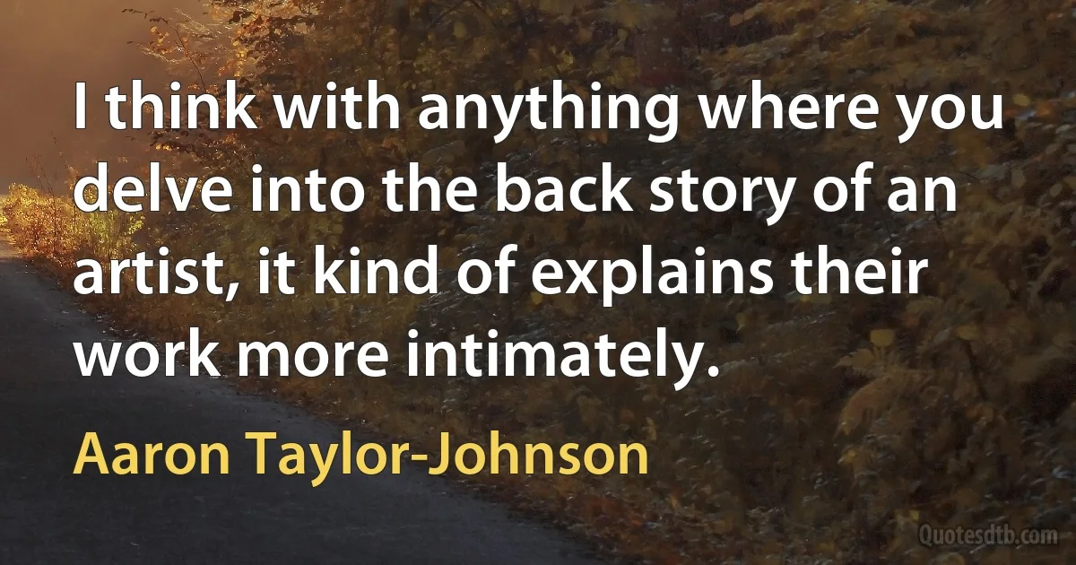 I think with anything where you delve into the back story of an artist, it kind of explains their work more intimately. (Aaron Taylor-Johnson)