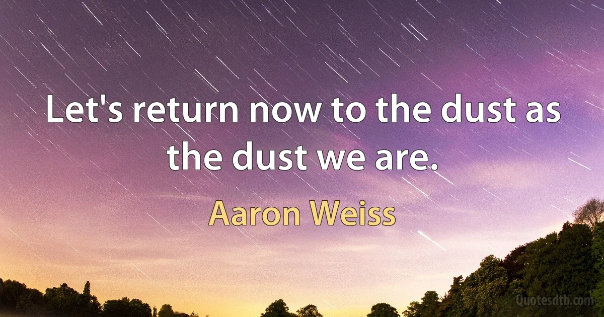 Let's return now to the dust as the dust we are. (Aaron Weiss)