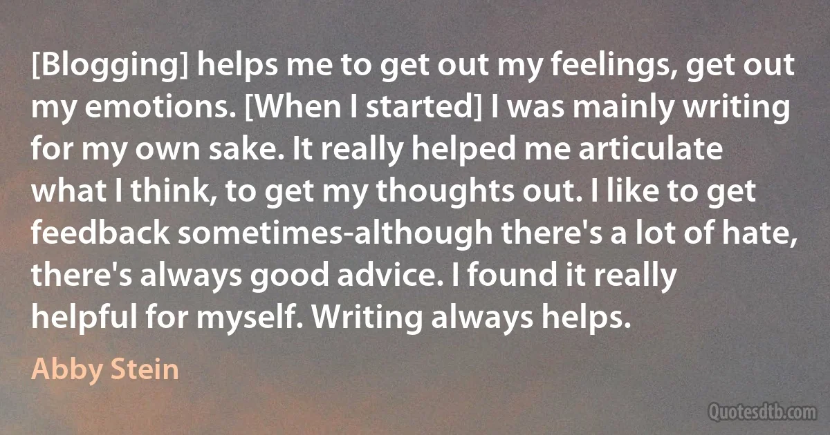 [Blogging] helps me to get out my feelings, get out my emotions. [When I started] I was mainly writing for my own sake. It really helped me articulate what I think, to get my thoughts out. I like to get feedback sometimes-although there's a lot of hate, there's always good advice. I found it really helpful for myself. Writing always helps. (Abby Stein)